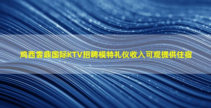 鸡西雲鼎国际KTV招聘模特礼仪收入可观提供住宿
